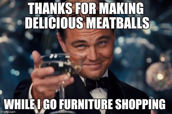 Leonardo Dicaprio Cheers Meme | THANKS FOR MAKING DELICIOUS MEATBALLS WHILE I GO FURNITURE SHOPPING | image tagged in memes,leonardo dicaprio cheers | made w/ Imgflip meme maker