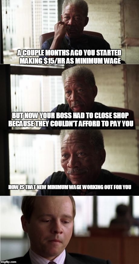 Morgan Freeman Good Luck Meme | A COUPLE MONTHS AGO YOU STARTED MAKING $15/HR AS MINIMUM WAGE; BUT NOW YOUR BOSS HAD TO CLOSE SHOP BECAUSE THEY COULDN'T AFFORD TO PAY YOU; HOW IS THAT NEW MINIMUM WAGE WORKING OUT FOR YOU | image tagged in memes,morgan freeman good luck | made w/ Imgflip meme maker