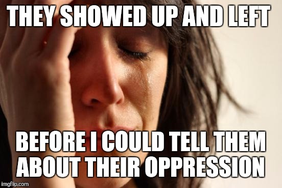 First World Problems Meme | THEY SHOWED UP AND LEFT BEFORE I COULD TELL THEM ABOUT THEIR OPPRESSION | image tagged in memes,first world problems | made w/ Imgflip meme maker