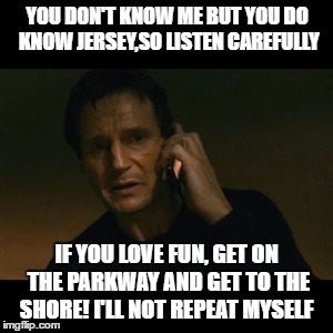 jersey shore | YOU DON'T KNOW ME BUT YOU DO KNOW JERSEY,SO LISTEN CAREFULLY; IF YOU LOVE FUN, GET ON THE PARKWAY AND GET TO THE SHORE! I'LL NOT REPEAT MYSELF | image tagged in memes,liam neeson taken,urhome,lisa payne,new jersey memory page,new jersey | made w/ Imgflip meme maker