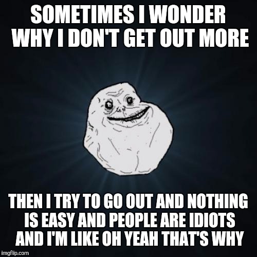 Forever Alone Meme | SOMETIMES I WONDER WHY I DON'T GET OUT MORE; THEN I TRY TO GO OUT AND NOTHING IS EASY AND PEOPLE ARE IDIOTS AND I'M LIKE OH YEAH THAT'S WHY | image tagged in memes,forever alone | made w/ Imgflip meme maker