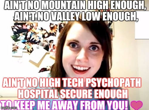 Overly Attached Girlfriend Meme | AIN'T NO MOUNTAIN HIGH ENOUGH, AIN'T NO VALLEY LOW ENOUGH, AIN'T NO HIGH TECH PSYCHOPATH HOSPITAL SECURE ENOUGH; TO KEEP ME AWAY FROM YOU! ❤ | image tagged in memes,overly attached girlfriend | made w/ Imgflip meme maker