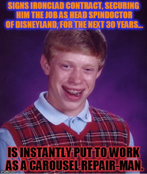 Bad Luck Brian gets SO CLOSE... | SIGNS IRONCLAD CONTRACT, SECURING HIM THE JOB AS HEAD SPINDOCTOR OF DISNEYLAND, FOR THE NEXT 30 YEARS... IS INSTANTLY PUT TO WORK AS A CAROUSEL REPAIR-MAN. | image tagged in memes,bad luck brian | made w/ Imgflip meme maker