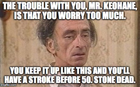 THE TROUBLE WITH YOU, MR. KEOHANE, IS THAT YOU WORRY TOO MUCH. YOU KEEP IT UP LIKE THIS AND YOU'LL HAVE A STROKE BEFORE 50. STONE DEAD. | image tagged in mr o'reilly | made w/ Imgflip meme maker