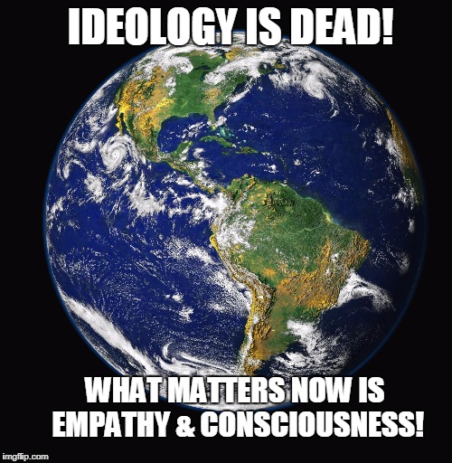 PLANET EARTH | IDEOLOGY IS DEAD! WHAT MATTERS NOW IS EMPATHY & CONSCIOUSNESS! | image tagged in planet earth | made w/ Imgflip meme maker