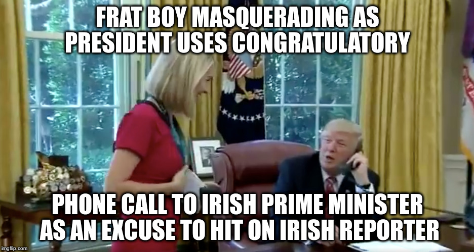 Awkward! | FRAT BOY MASQUERADING AS PRESIDENT USES CONGRATULATORY; PHONE CALL TO IRISH PRIME MINISTER AS AN EXCUSE TO HIT ON IRISH REPORTER | image tagged in trump,humor,varadkar,taoiseach,ireland,usa | made w/ Imgflip meme maker