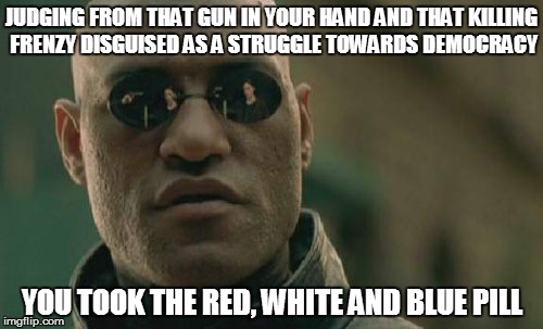 Matrix Morpheus | JUDGING FROM THAT GUN IN YOUR HAND AND THAT KILLING FRENZY DISGUISED AS A STRUGGLE TOWARDS DEMOCRACY; YOU TOOK THE RED, WHITE AND BLUE PILL | image tagged in memes,matrix morpheus | made w/ Imgflip meme maker