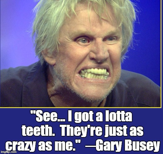 I've Got Big Teeth.... and a lot of 'em, too! | "See... I got a lotta teeth.  They're just as crazy as me."  ─Gary Busey | image tagged in vince vance,gary busey,gary busey wisdom,crazy gary busey,gary busey teeth,teeth | made w/ Imgflip meme maker