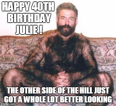 Hairy man | HAPPY 40TH BIRTHDAY JULIE ! THE OTHER SIDE OF THE HILL JUST GOT A WHOLE LOT BETTER LOOKING | image tagged in hairy man | made w/ Imgflip meme maker