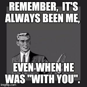Kill Yourself Guy Meme | REMEMBER,  IT'S ALWAYS BEEN ME, EVEN WHEN HE WAS "WITH YOU". | image tagged in memes,kill yourself guy | made w/ Imgflip meme maker