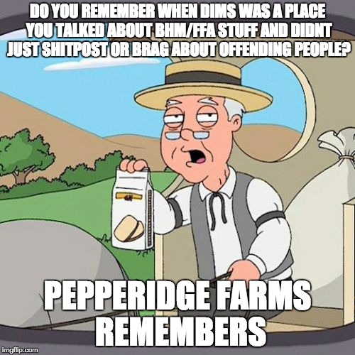 Pepperidge Farm Remembers Meme | DO YOU REMEMBER WHEN DIMS WAS A PLACE YOU TALKED ABOUT BHM/FFA STUFF AND DIDNT JUST SHITPOST OR BRAG ABOUT OFFENDING PEOPLE? PEPPERIDGE FARMS REMEMBERS | image tagged in memes,pepperidge farm remembers | made w/ Imgflip meme maker