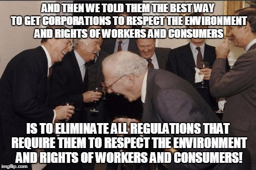 Laughing Men In Suits Meme | AND THEN WE TOLD THEM THE BEST WAY TO GET CORPORATIONS TO RESPECT THE ENVIRONMENT AND RIGHTS OF WORKERS AND CONSUMERS; IS TO ELIMINATE ALL REGULATIONS THAT REQUIRE THEM TO RESPECT THE ENVIRONMENT AND RIGHTS OF WORKERS AND CONSUMERS! | image tagged in memes,laughing men in suits | made w/ Imgflip meme maker