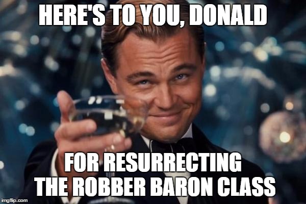 Leonardo Dicaprio Cheers | HERE'S TO YOU, DONALD; FOR RESURRECTING THE ROBBER BARON CLASS | image tagged in memes,leonardo dicaprio cheers | made w/ Imgflip meme maker