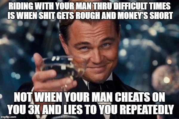 Leonardo Dicaprio Cheers Meme | RIDING WITH YOUR MAN THRU DIFFICULT TIMES IS WHEN SHIT GETS ROUGH AND MONEY'S SHORT; NOT WHEN YOUR MAN CHEATS ON YOU 3X AND LIES TO YOU REPEATEDLY | image tagged in memes,leonardo dicaprio cheers | made w/ Imgflip meme maker