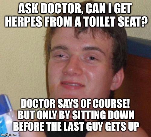 Fear and loathing in the bathroom  | ASK DOCTOR, CAN I GET HERPES FROM A TOILET SEAT? DOCTOR SAYS OF COURSE! BUT ONLY BY SITTING DOWN BEFORE THE LAST GUY GETS UP | image tagged in memes,10 guy,funny | made w/ Imgflip meme maker