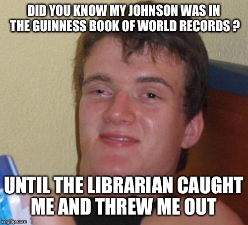 Record holder  | DID YOU KNOW MY JOHNSON WAS IN THE GUINNESS BOOK OF WORLD RECORDS ? UNTIL THE LIBRARIAN CAUGHT ME AND THREW ME OUT | image tagged in memes,10 guy,funny | made w/ Imgflip meme maker