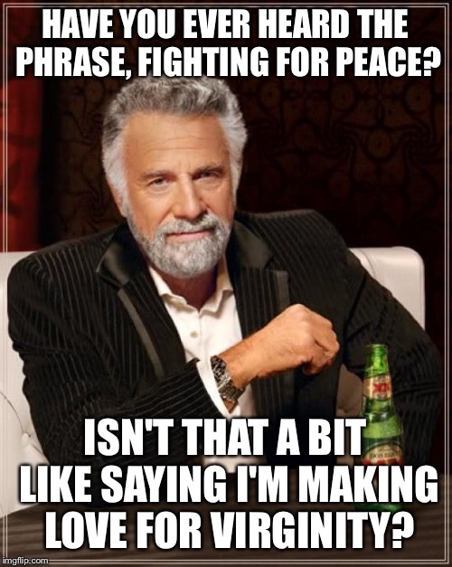 It's how you say it | HAVE YOU EVER HEARD THE PHRASE, FIGHTING FOR PEACE? ISN'T THAT A BIT LIKE SAYING I'M MAKING LOVE FOR VIRGINITY? | image tagged in memes,the most interesting man in the world,funny | made w/ Imgflip meme maker