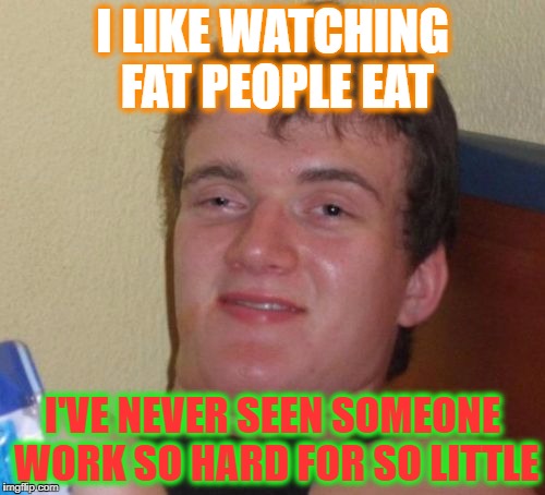 10 Guy Meme | I LIKE WATCHING FAT PEOPLE EAT; I'VE NEVER SEEN SOMEONE WORK SO HARD FOR SO LITTLE | image tagged in memes,10 guy | made w/ Imgflip meme maker