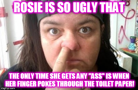 Rosie O'Donnell | ROSIE IS SO UGLY THAT; THE ONLY TIME SHE GETS ANY "ASS" IS WHEN HER FINGER POKES THROUGH THE TOILET PAPER! | image tagged in rosie o'donnell | made w/ Imgflip meme maker