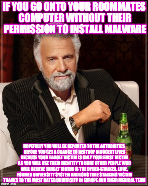 The Most Interesting Man In The World | IF YOU GO ONTO YOUR ROOMMATES COMPUTER WITHOUT THEIR PERMISSION TO INSTALL MALWARE; HOPEFULLY YOU WILL BE REPORTED TO THE AUTHORITIES BEFORE YOU GET A CHANCE TO DESTROY INNOCENT LIVES BECAUSE YOUR TARGET VICTIM IS ONLY YOUR FIRST VICTIM AS YOU WILL USE THEIR IDENTITY TO HURT OTHER PEOPLE WHO WILL BELIEVE TARGET VICTIM IS THE CYBER-STALKER. LOVE, FORMER UNIVERSITY SYSTEM AND LONG TIME STALKING VICTIM THANKS TO THE MOST HATED UNIVERSITY IN EUROPE AND THEIR MEDICAL TEAM | image tagged in memes,the most interesting man in the world | made w/ Imgflip meme maker