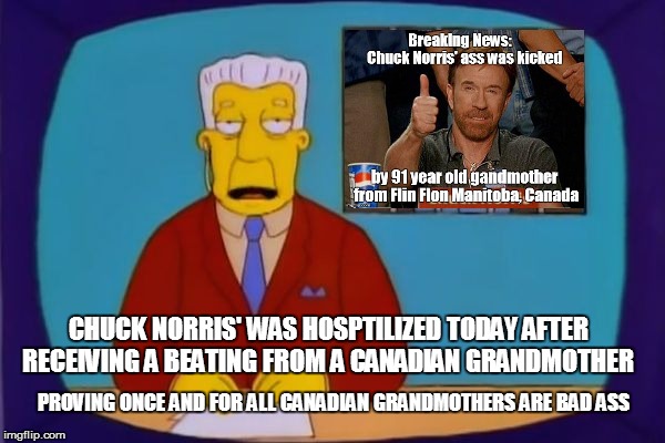CHUCK NORRIS' WAS HOSPTILIZED TODAY AFTER RECEIVING A BEATING FROM A CANADIAN GRANDMOTHER; PROVING ONCE AND FOR ALL CANADIAN GRANDMOTHERS ARE BAD ASS | image tagged in chuck norris' ass got kicked | made w/ Imgflip meme maker