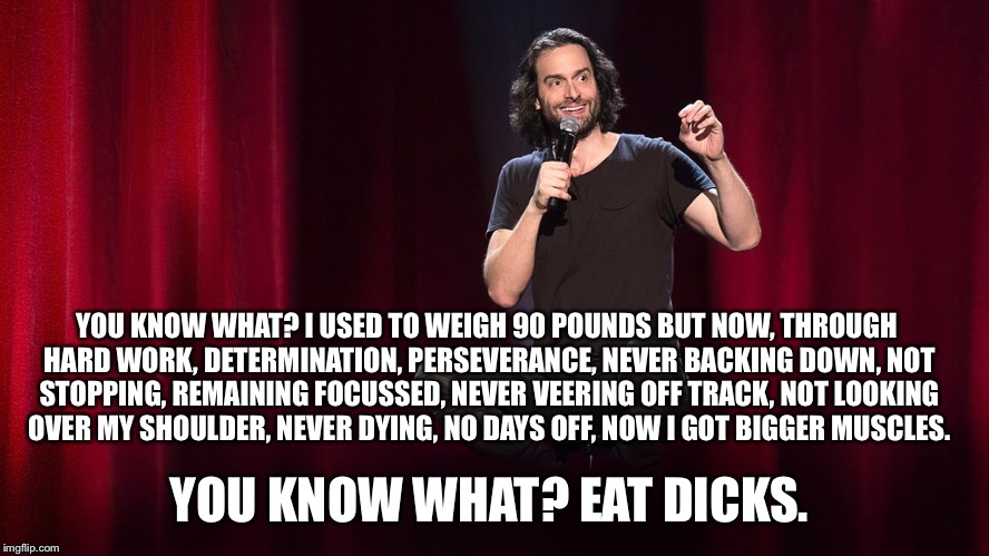 Chris d'Elia on "Motivation" | YOU KNOW WHAT? I USED TO WEIGH 90 POUNDS BUT NOW, THROUGH HARD WORK, DETERMINATION, PERSEVERANCE, NEVER BACKING DOWN, NOT STOPPING, REMAINING FOCUSSED, NEVER VEERING OFF TRACK, NOT LOOKING OVER MY SHOULDER, NEVER DYING, NO DAYS OFF, NOW I GOT BIGGER MUSCLES. YOU KNOW WHAT? EAT DICKS. | image tagged in gym,motivation,eat a dick,gymlife | made w/ Imgflip meme maker