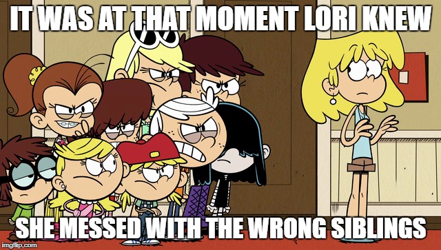 Lori Messed Up | IT WAS AT THAT MOMENT LORI KNEW; SHE MESSED WITH THE WRONG SIBLINGS | image tagged in the loud house,memes,funny memes,messed up,siblings | made w/ Imgflip meme maker
