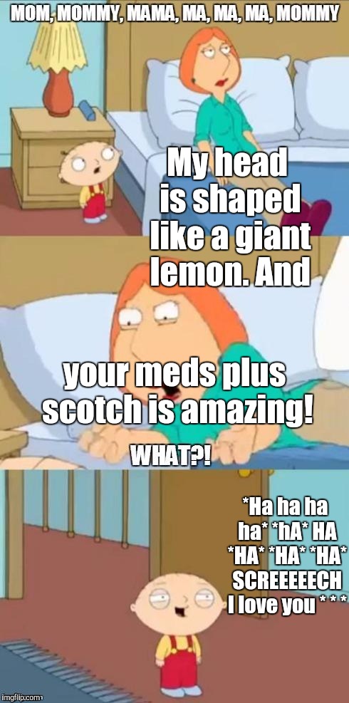 THAT STEWIE! Also for pity's sake keep the meds n hooch safely away from the kiddos. VAGUENESS: he high or just messing w/ her?? | My head is shaped like a giant lemon. And; your meds plus scotch is amazing! *Ha ha ha ha* *hA* HA *HA* *HA* *HA* SCREEEEECH I love you * * * | image tagged in family guy mommy,funny,memes,stewie,stewie griffin,humor | made w/ Imgflip meme maker