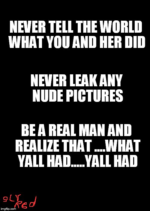 a black blank | NEVER TELL THE WORLD WHAT YOU AND HER DID; NEVER LEAK ANY NUDE PICTURES; BE A REAL MAN AND REALIZE THAT ....WHAT YALL HAD.....YALL HAD | image tagged in a black blank | made w/ Imgflip meme maker