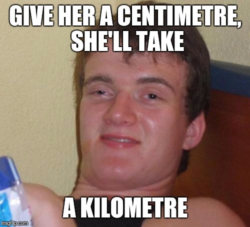 10 Guy Meme | GIVE HER A CENTIMETRE, SHE'LL TAKE A KILOMETRE | image tagged in memes,10 guy | made w/ Imgflip meme maker