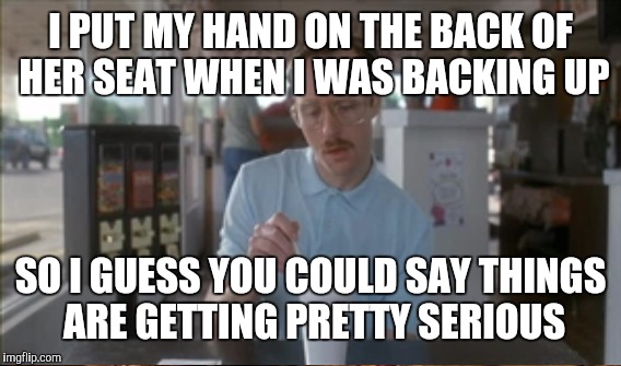 I PUT MY HAND ON THE BACK OF HER SEAT WHEN I WAS BACKING UP SO I GUESS YOU COULD SAY THINGS ARE GETTING PRETTY SERIOUS | image tagged in so i guess you can say things are getting pretty serious | made w/ Imgflip meme maker