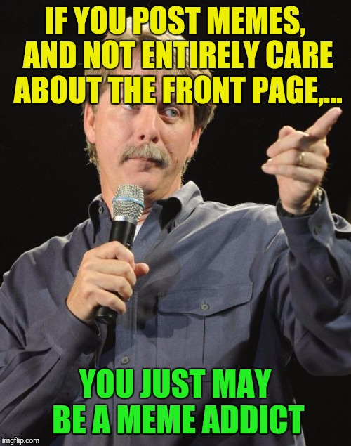 Bin here almost 2 years, still have fun, but not on as often, and haven't seen front page in months. I'm ok with that. Have fun. | IF YOU POST MEMES, AND NOT ENTIRELY CARE ABOUT THE FRONT PAGE,... YOU JUST MAY BE A MEME ADDICT | image tagged in jeff foxworthy,meme addict,sewmyeyesshut,memes,funny | made w/ Imgflip meme maker
