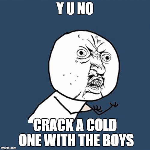 Y U No | Y U NO; CRACK A COLD ONE WITH THE BOYS | image tagged in memes,y u no | made w/ Imgflip meme maker