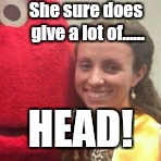 Giving a lot  | She sure does give a lot of...... HEAD! | image tagged in fivehead johnson,fivehead turner,cheaters,michael chad johnson | made w/ Imgflip meme maker