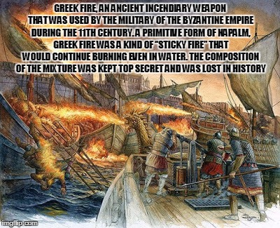 greek fire |  GREEK FIRE, AN ANCIENT INCENDIARY WEAPON THAT WAS USED BY THE MILITARY OF THE BYZANTINE EMPIRE DURING THE 11TH CENTURY. A PRIMITIVE FORM OF NAPALM, GREEK FIRE WAS A KIND OF “STICKY FIRE” THAT WOULD CONTINUE BURNING EVEN IN WATER. THE COMPOSITION OF THE MIXTURE WAS KEPT TOP SECRET AND WAS LOST IN HISTORY | image tagged in technology,ancient greece | made w/ Imgflip meme maker