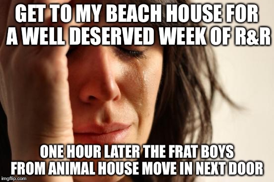 First World Problems | GET TO MY BEACH HOUSE FOR A WELL DESERVED WEEK OF R&R; ONE HOUR LATER THE FRAT BOYS FROM ANIMAL HOUSE MOVE IN NEXT DOOR | image tagged in memes,first world problems | made w/ Imgflip meme maker