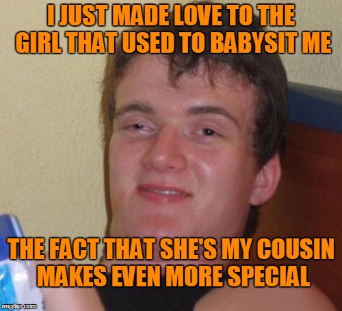 Cousins are more than practice. | I JUST MADE LOVE TO THE GIRL THAT USED TO BABYSIT ME; THE FACT THAT SHE'S MY COUSIN MAKES EVEN MORE SPECIAL | image tagged in memes,10 guy | made w/ Imgflip meme maker
