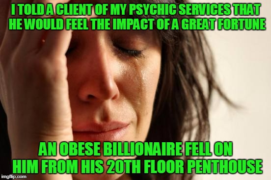 well, there could be a lucrative lawsuit (thanks to Craziness_all_the_way for the inspiration and push to submit this) | I TOLD A CLIENT OF MY PSYCHIC SERVICES THAT HE WOULD FEEL THE IMPACT OF A GREAT FORTUNE; AN OBESE BILLIONAIRE FELL ON HIM FROM HIS 20TH FLOOR PENTHOUSE | image tagged in memes,first world problems | made w/ Imgflip meme maker