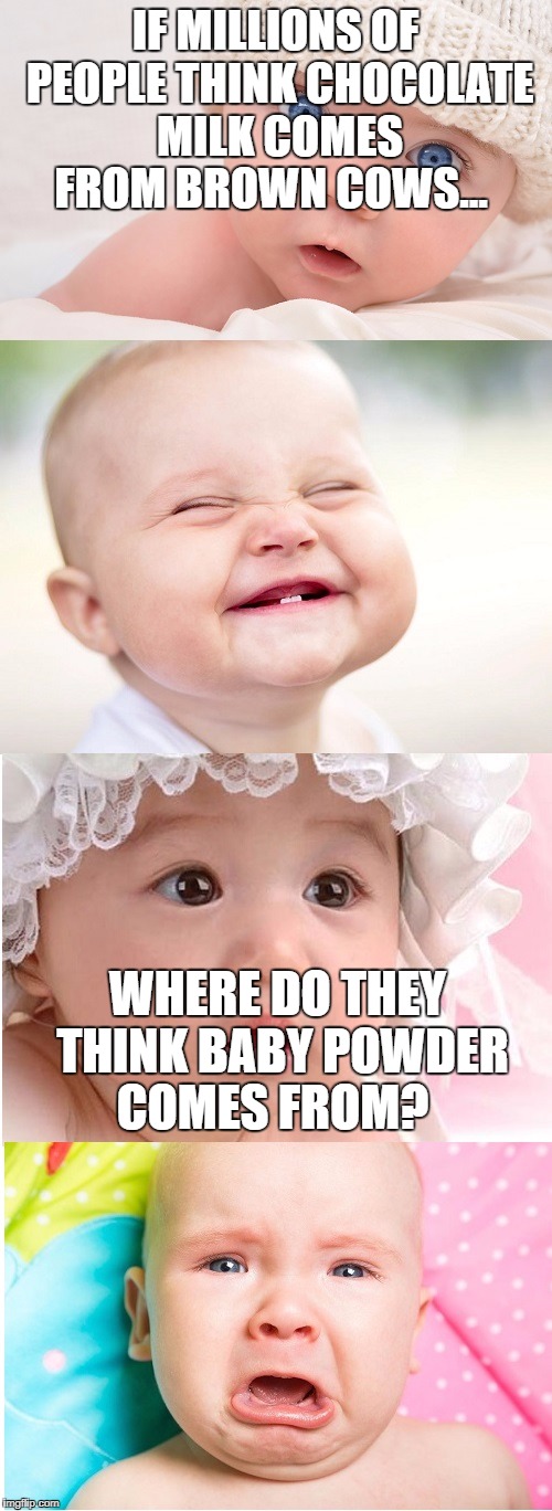 babies | IF MILLIONS OF PEOPLE THINK CHOCOLATE MILK COMES FROM BROWN COWS... WHERE DO THEY THINK BABY POWDER COMES FROM? | image tagged in babies | made w/ Imgflip meme maker