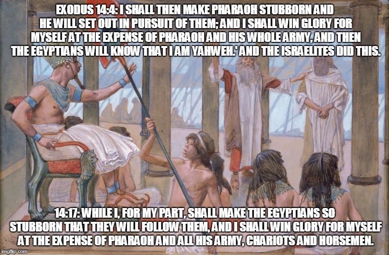 Moses speaks to Pharoah | EXODUS 14:4: I SHALL THEN MAKE PHARAOH STUBBORN AND HE WILL SET OUT IN PURSUIT OF THEM; AND I SHALL WIN GLORY FOR MYSELF AT THE EXPENSE OF PHARAOH AND HIS WHOLE ARMY, AND THEN THE EGYPTIANS WILL KNOW THAT I AM YAHWEH.' AND THE ISRAELITES DID THIS. 14:17: WHILE I, FOR MY PART, SHALL MAKE THE EGYPTIANS SO STUBBORN THAT THEY WILL FOLLOW THEM, AND I SHALL WIN GLORY FOR MYSELF AT THE EXPENSE OF PHARAOH AND ALL HIS ARMY, CHARIOTS AND HORSEMEN. | image tagged in moses speaks to pharoah | made w/ Imgflip meme maker
