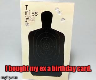 Don't hold back. Tell them how you feel.  | I bought my ex a birthday card. | image tagged in funny,ex wife,happy birthday,card | made w/ Imgflip meme maker