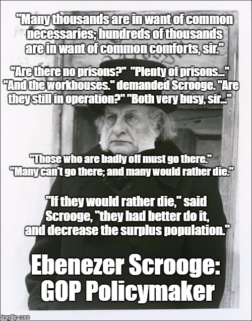 Scrooge - Scott | "Many thousands are in want of common necessaries; hundreds of thousands are in want of common comforts, sir."; "Are there no prisons?"  "Plenty of prisons..." "And the workhouses." demanded Scrooge. "Are they still in operation?" "Both very busy, sir..."; "Those who are badly off must go there." "Many can't go there; and many would rather die."; "If they would rather die," said Scrooge, "they had better do it, and decrease the surplus population."; Ebenezer Scrooge: GOP Policymaker | image tagged in scrooge - scott | made w/ Imgflip meme maker