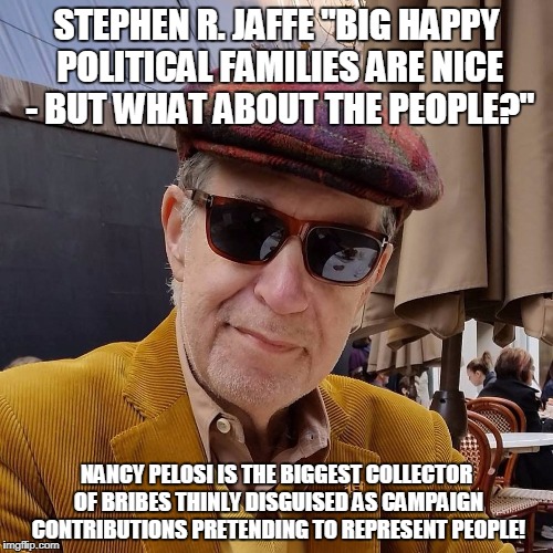 Jaffe | STEPHEN R. JAFFE "BIG HAPPY POLITICAL FAMILIES ARE NICE - BUT WHAT ABOUT THE PEOPLE?"; NANCY PELOSI IS THE BIGGEST COLLECTOR OF BRIBES THINLY DISGUISED AS CAMPAIGN CONTRIBUTIONS PRETENDING TO REPRESENT PEOPLE! | image tagged in jaffe | made w/ Imgflip meme maker