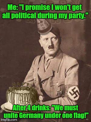 Yeah.  | Me: "I promise I won't get all political during my party."; After 4 drinks: "We must unite Germany under one flag!" | image tagged in funny meme,hitler birthday,drinking,party,political | made w/ Imgflip meme maker
