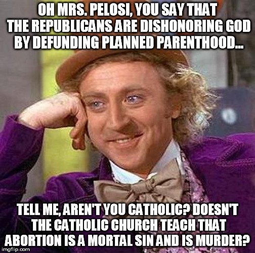 You are no Catholic!  | OH MRS. PELOSI, YOU SAY THAT THE REPUBLICANS ARE DISHONORING GOD BY DEFUNDING PLANNED PARENTHOOD... TELL ME, AREN'T YOU CATHOLIC? DOESN'T THE CATHOLIC CHURCH TEACH THAT ABORTION IS A MORTAL SIN AND IS MURDER? | image tagged in creepy condescending wonka,conservative,liberal hypocrisy,stupid liberals,nancy pelosi,liberals are baby killers | made w/ Imgflip meme maker