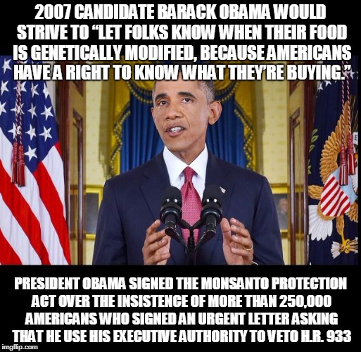 Obama speech bars | 2007 CANDIDATE BARACK OBAMA WOULD STRIVE TO “LET FOLKS KNOW WHEN THEIR FOOD IS GENETICALLY MODIFIED, BECAUSE AMERICANS HAVE A RIGHT TO KNOW WHAT THEY’RE BUYING.”; PRESIDENT OBAMA SIGNED THE MONSANTO PROTECTION ACT OVER THE INSISTENCE OF MORE THAN 250,000 AMERICANS WHO SIGNED AN URGENT LETTER ASKING THAT HE USE HIS EXECUTIVE AUTHORITY TO VETO H.R. 933 | image tagged in obama speech bars | made w/ Imgflip meme maker