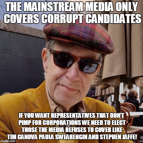 Jaffe | THE MAINSTREAM MEDIA ONLY COVERS CORRUPT CANDIDATES; IF YOU WANT REPRESENTATIVES THAT DON’T PIMP FOR CORPORATIONS WE NEED TO ELECT THOSE THE MEDIA REFUSES TO COVER LIKE TIM CANOVA PAULA SWEARENGIN AND STEPHEN JAFFE! | image tagged in jaffe | made w/ Imgflip meme maker