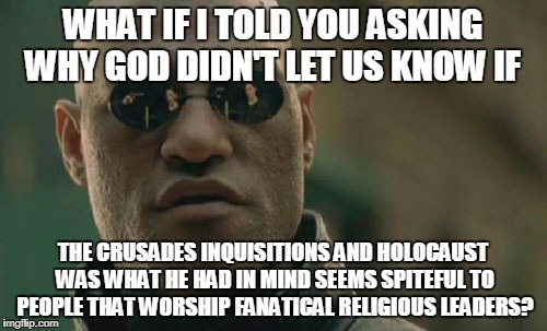 Matrix Morpheus | WHAT IF I TOLD YOU ASKING WHY GOD DIDN'T LET US KNOW IF; THE CRUSADES INQUISITIONS AND HOLOCAUST WAS WHAT HE HAD IN MIND SEEMS SPITEFUL TO PEOPLE THAT WORSHIP FANATICAL RELIGIOUS LEADERS? | image tagged in memes,matrix morpheus | made w/ Imgflip meme maker