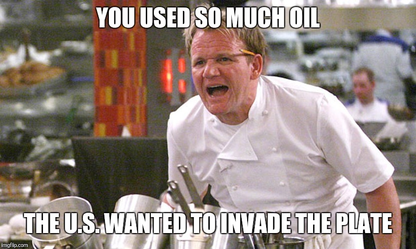 gordan ramsey yells #4 | YOU USED SO MUCH OIL; THE U.S. WANTED TO INVADE THE PLATE | image tagged in gordan ramsey yells 4 | made w/ Imgflip meme maker