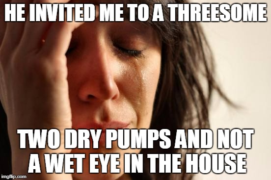 First World Problems Meme | HE INVITED ME TO A THREESOME TWO DRY PUMPS AND NOT A WET EYE IN THE HOUSE | image tagged in memes,first world problems | made w/ Imgflip meme maker